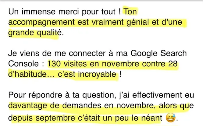 Un extrait d'un email de remerciement de Manon Bonhomme, après le coaching SEO d'Eloïse Leroy : "Un immense merci pour tout ! Ton accompagnement est vraiment génial et d'une grande qualité. Je viens de me connecter à ma Google Search Console : 130 visites en moyenne contre 28 d'habitude… c'est incroyable ! (...) J'ai eu davantage de demandes en novembre, alors que depuis septembre c'était un peu le néant".